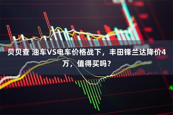 贝贝查 油车VS电车价格战下，丰田锋兰达降价4万，值得买吗？