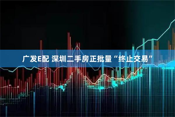 广发E配 深圳二手房正批量“终止交易”