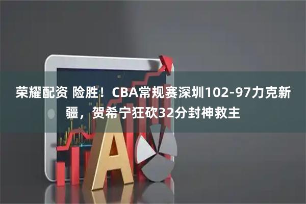 荣耀配资 险胜！CBA常规赛深圳102-97力克新疆，贺希宁狂砍32分封神救主